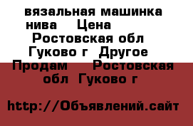 вязальная машинка нива5 › Цена ­ 4 000 - Ростовская обл., Гуково г. Другое » Продам   . Ростовская обл.,Гуково г.